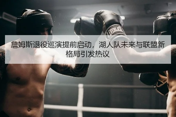 詹姆斯退役巡演提前启动，湖人队未来与联盟新格局引发热议